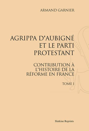 Agrippa d'Aubigné et le parti protestant : contribution à l'histoire de la Réforme en France